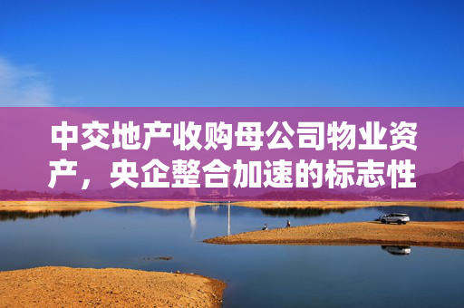 中交地产收购母公司物业资产，央企整合加速的标志性事件