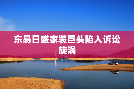 东易日盛家装巨头陷入诉讼旋涡