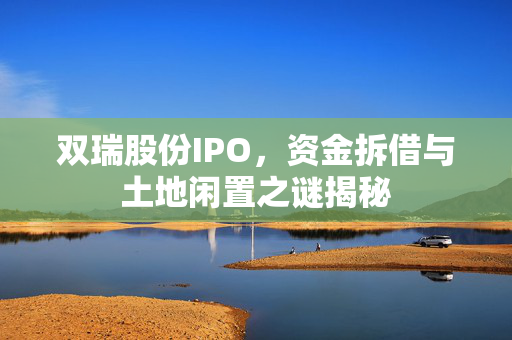 双瑞股份IPO，资金拆借与土地闲置之谜揭秘