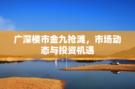 广深楼市金九抢滩，市场动态与投资机遇
