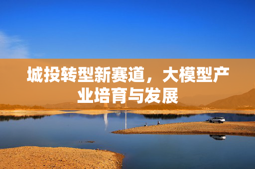 城投转型新赛道，大模型产业培育与发展