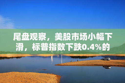 尾盘观察，美股市场小幅下滑，标普指数下跌0.4%的市场分析