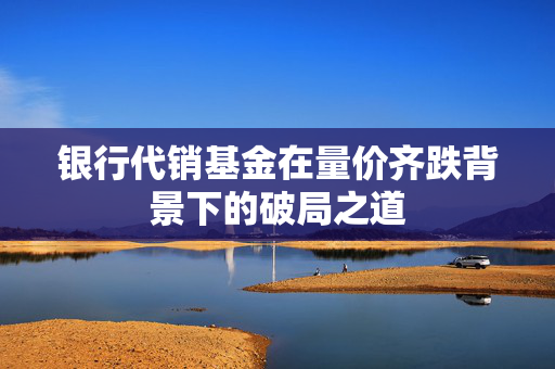 银行代销基金在量价齐跌背景下的破局之道