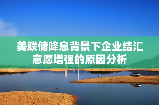 美联储降息背景下企业结汇意愿增强的原因分析