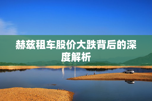 赫兹租车股价大跌背后的深度解析
