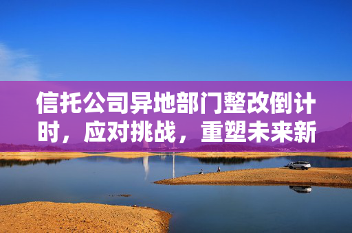 信托公司异地部门整改倒计时，应对挑战，重塑未来新篇章