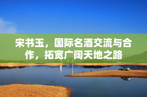 宋书玉，国际名酒交流与合作，拓宽广阔天地之路