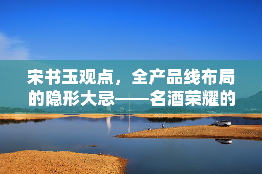 宋书玉观点，全产品线布局的隐形大忌——名酒荣耀的挑战
