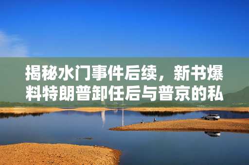揭秘水门事件后续，新书爆料特朗普卸任后与普京的私交搅动美国大选