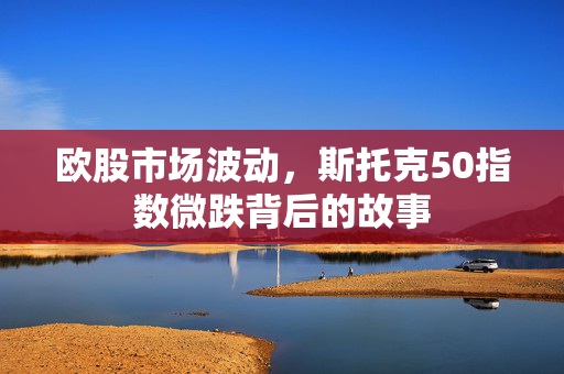 欧股市场波动，斯托克50指数微跌背后的故事