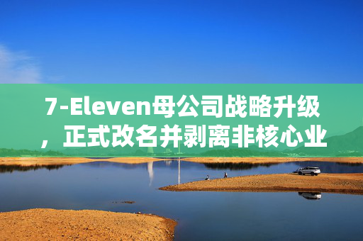 7-Eleven母公司战略升级，正式改名并剥离非核心业务