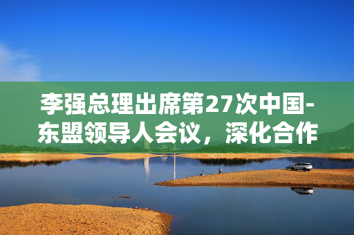 李强总理出席第27次中国-东盟领导人会议，深化合作，共谋发展