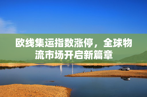 欧线集运指数涨停，全球物流市场开启新篇章