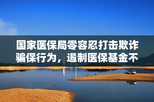 国家医保局零容忍打击欺诈骗保行为，遏制医保基金不合理增长