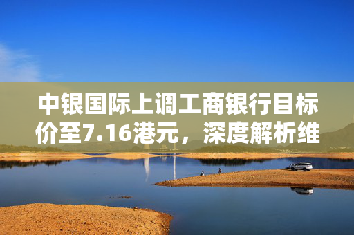 中银国际上调工商银行目标价至7.16港元，深度解析维持买入评级的原因
