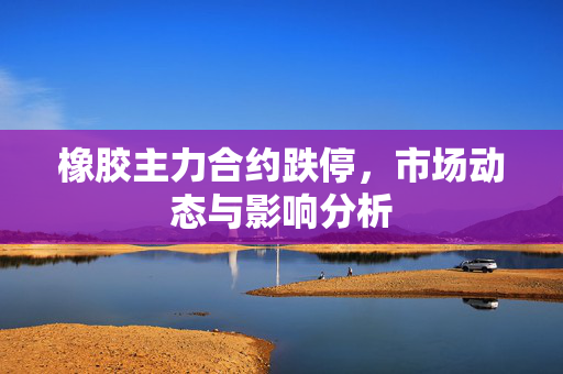 橡胶主力合约跌停，市场动态与影响分析
