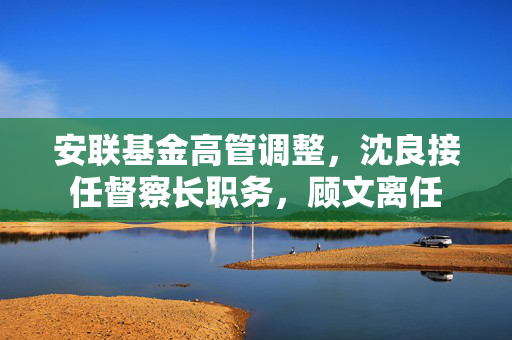 安联基金高管调整，沈良接任督察长职务，顾文离任