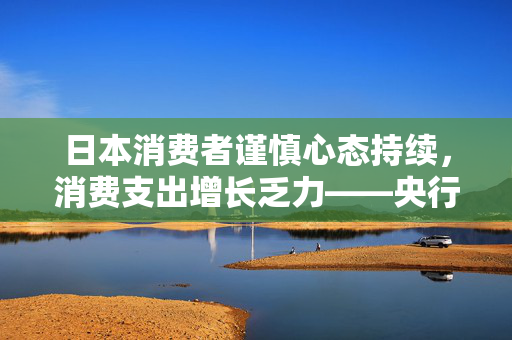 日本消费者谨慎心态持续，消费支出增长乏力——央行调查揭示
