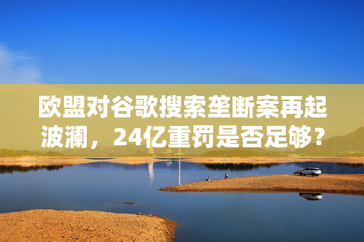 欧盟对谷歌搜索垄断案再起波澜，24亿重罚是否足够？