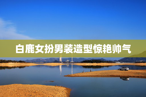 白鹿女扮男装造型惊艳帅气