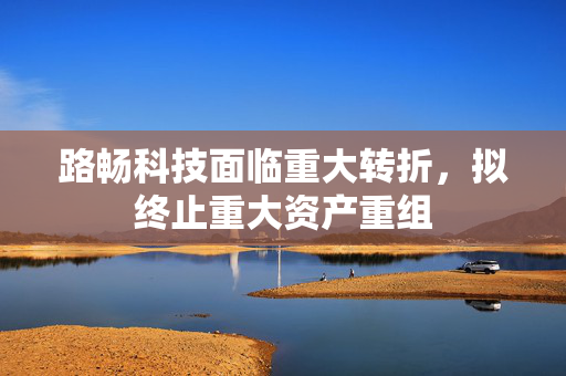 路畅科技面临重大转折，拟终止重大资产重组