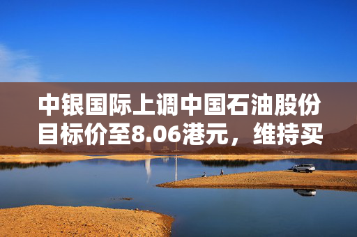 中银国际上调中国石油股份目标价至8.06港元，维持买入评级