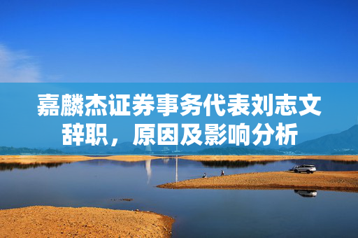 嘉麟杰证券事务代表刘志文辞职，原因及影响分析