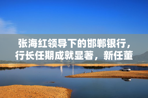 张海红领导下的邯郸银行，行长任期成就显著，新任董事长展望未来