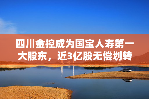 四川金控成为国宝人寿第一大股东，近3亿股无偿划转获批