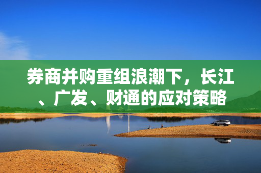 券商并购重组浪潮下，长江、广发、财通的应对策略