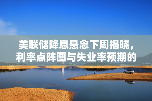 美联储降息悬念下周揭晓，利率点阵图与失业率预期的解析