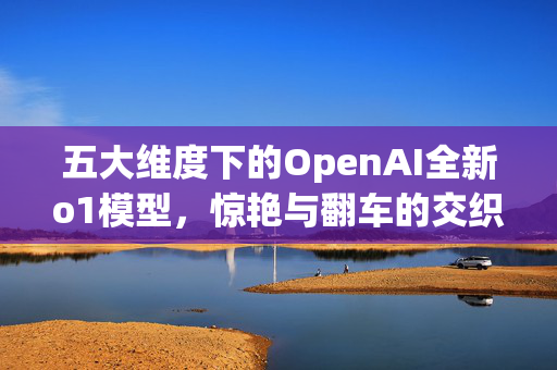 五大维度下的OpenAI全新o1模型，惊艳与翻车的交织体验