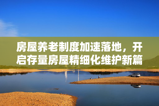 房屋养老制度加速落地，开启存量房屋精细化维护新篇章