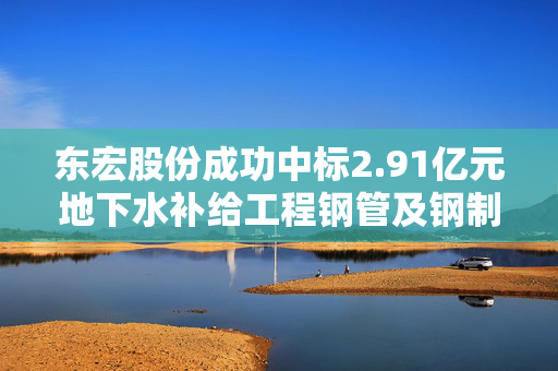 东宏股份成功中标2.91亿元地下水补给工程钢管及钢制配件采购项目