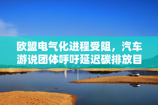 欧盟电气化进程受阻，汽车游说团体呼吁延迟碳排放目标两年