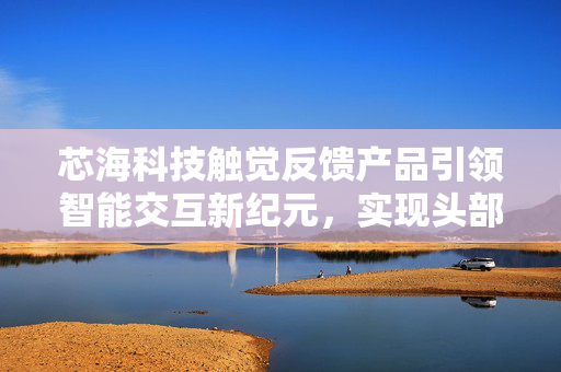 芯海科技触觉反馈产品引领智能交互新纪元，实现头部客户量产