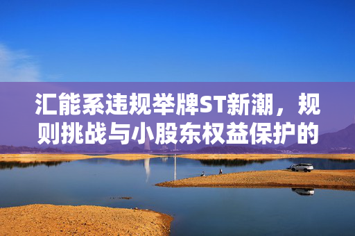 汇能系违规举牌ST新潮，规则挑战与小股东权益保护的重要性