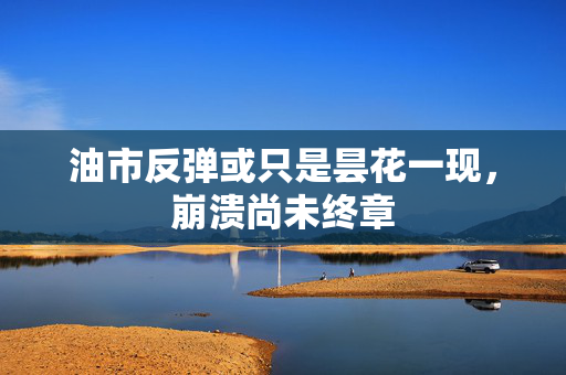 油市反弹或只是昙花一现，崩溃尚未终章