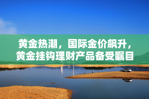 黄金热潮，国际金价飙升，黄金挂钩理财产品备受瞩目