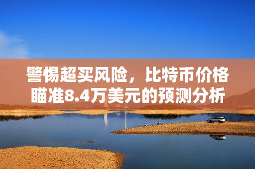 警惕超买风险，比特币价格瞄准8.4万美元的预测分析