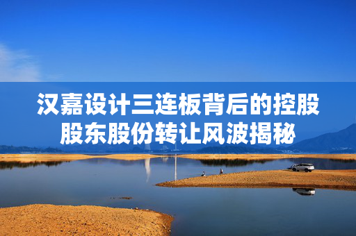 汉嘉设计三连板背后的控股股东股份转让风波揭秘