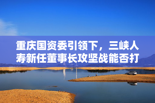重庆国资委引领下，三峡人寿新任董事长攻坚战能否打响？
