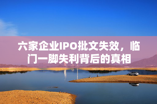 六家企业IPO批文失效，临门一脚失利背后的真相