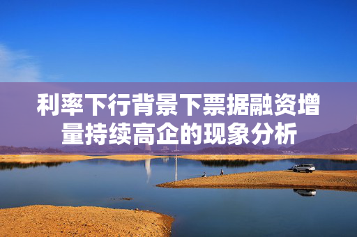 利率下行背景下票据融资增量持续高企的现象分析