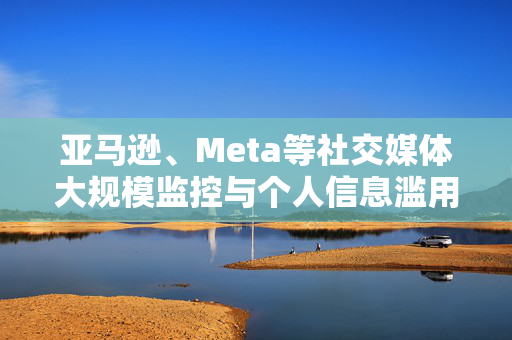 亚马逊、Meta等社交媒体大规模监控与个人信息滥用，美监管方揭露的不可接受事实