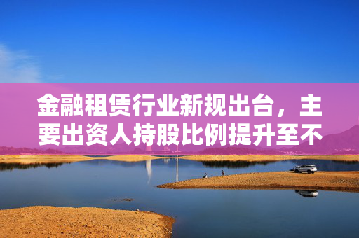 金融租赁行业新规出台，主要出资人持股比例提升至不低于51% 助力4万亿市场健康发展