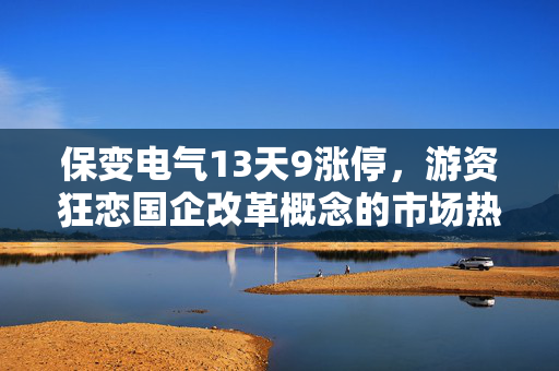 保变电气13天9涨停，游资狂恋国企改革概念的市场热潮深度解析