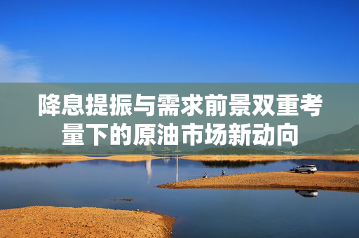 降息提振与需求前景双重考量下的原油市场新动向