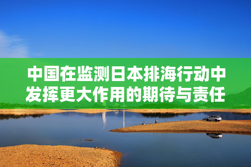中国在监测日本排海行动中发挥更大作用的期待与责任