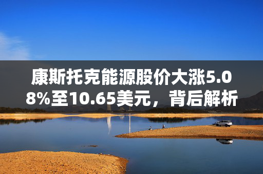 康斯托克能源股价大涨5.08%至10.65美元，背后解析与市场动态